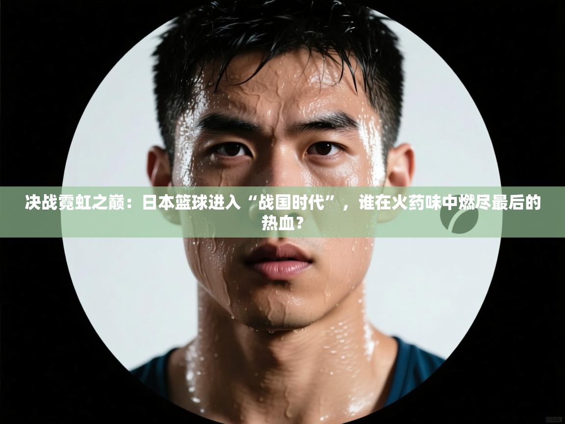 决战霓虹之巅：日本篮球进入“战国时代”，谁在火药味中燃尽最后的热血？